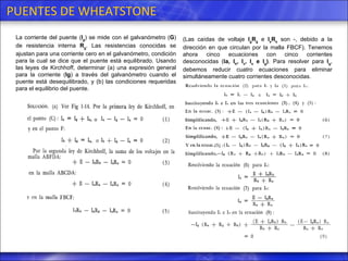 PUENTES DE WHEATSTONE La corriente del puente ( I g ) se mide con el galvanómetro ( G ) de resistencia interna  R g . Las resistencias conocidas se ajustan para una corriente cero en el galvanómetro, condición para la cual se dice que el puente está equilibrado. Usando las leyes de Kirchhoff, determinar (a) una expresión general para la corriente ( Ig ) a través del galvanómetro cuando el puente está desequilibrado, y (b) las condiciones requeridas para el equilibrio del puente. (Las caídas de voltaje  I g R g  e  I s R s  son -, debido a la dirección en que circulan por la malla FBCF). Tenemos ahora cinco ecuaciones con cinco corrientes desconocidas ( Ia,   I b ,   I x ,  I s  e  I g ) . Para resolver para  I g , debemos reducir cuatro ecuaciones para eliminar simultáneamente cuatro corrientes desconocidas. 