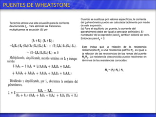 PUENTES DE WHEATSTONE Tenemos ahora una sola ecuación para la corriente desconocida  I g  . Para eliminar las fracciones, multiplicamos la ecuación (9) por  Cuando se sustituye por valores específicos, la corriente del galvanómetro puede ser calculada fácilmente por medio de esta expresión. (b) Para el equilibrio del puente, la corriente del galvanómetro debe ser igual a cero (por definición). El numerador de la expresión para  I g  también deberá ser cero. Entonces para  I g  = 0: Esto indica que la relación de la resistencia desconocida  R x  a una resistencia patrón  R s , es igual a la relación de las resistencias de las ramas del puente  R a / R b . La resistencia desconocida puede resolverse en términos de las resistencias conocidas:  R x  =  (R a /  R b  )  R s 