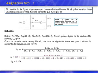Asignación Nro.  3 Nota. El valor de la resistencia faltante es el quinto digito de su n ú mero de cedula. Solución: Datos: E=220v, Rg=40 Ω, Rb=3KΩ, Ra=400 Ω, Rs=el quinto digito de la cédula=2Ω,  Rx =600 Ω,  Ig =? Como el puente esta desequilibrado se usa la siguiente ecuación para calcular la corriente del galvanómetro (Ig=?): El circuito de la figura representa un puente desequilibrado. Si el galvanómetro tiene una resistencia de 40 Ω, halle la corriente que fluye por él. 