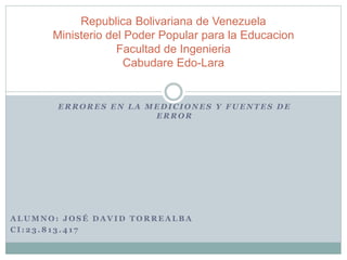Republica Bolivariana de Venezuela 
Ministerio del Poder Popular para la Educacion 
Facultad de Ingenieria 
Cabudare Edo-Lara 
ERRORES EN LA MEDICIONES Y FUENTES DE 
ERROR 
ALUMNO: JOSÉ DAVID TORREALBA 
CI : 23.813.41 7 
 