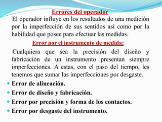 Errores del operador
El operador influye en los resultados de una medición
por la imperfección de sus sentidos así como por la
habilidad que posee para efectuar las medidas.
Error por el instrumento de medida:
Cualquiera que sea la precisión del diseño y
fabricación de un instrumento presentan siempre
imperfecciones. A estas, con el paso del tiempo, les
tenemos que sumar las imperfecciones por desgaste.
 Error de alineación.
 Error de diseño y fabricación.
 Error por precisión y forma de los contactos.
 Error por desgaste del instrumento.
 