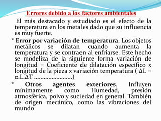 Errores debido a los factores ambientales
El más destacado y estudiado es el efecto de la
temperatura en los metales dado que su influencia
es muy fuerte.
* Error por variación de temperatura. Los objetos
metálicos se dilatan cuando aumenta la
temperatura y se contraen al enfriarse. Este hecho
se modeliza de la siguiente forma variación de
longitud = Coeficiente de dilatación específico x
longitud de la pieza x variación temperatura ( ΔL =
α.L.ΔT ........................)
* Otros agentes exteriores. Influyen
mínimamente como Humedad, presión
atmosférica, polvo y suciedad en general. También
de origen mecánico, como las vibraciones del
mundo
 