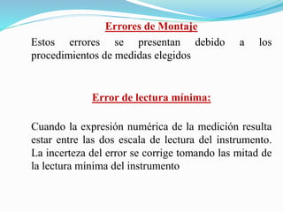 Errores de Montaje
Estos errores se presentan debido a los
procedimientos de medidas elegidos
Error de lectura mínima:
Cuando la expresión numérica de la medición resulta
estar entre las dos escala de lectura del instrumento.
La incerteza del error se corrige tomando las mitad de
la lectura mínima del instrumento
 
