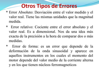Otros Tipos de Errores
* Error Absoluto: Desviación entre el valor medido y el
valor real. Tiene las mismas unidades que la magnitud
medida.
* Error relativo: Cociente entre el error absoluto y el
valor real. Es a dimensional. Nos da una idea más
exacta de la precisión a la hora de comparar dos o más
medidas.
* Error de forma: es un error que depende de la
deformación de la onda sinusoidal y aparece en
aquellos instrumentos en los cuales el momento del
motor depende del valor medio de la corriente alterna
y en los que tienen núcleos ferromagneticos
 