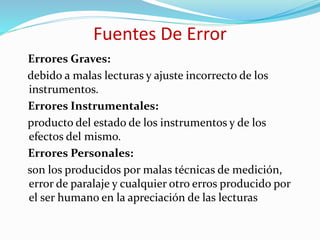 Fuentes De Error
Errores Graves:
debido a malas lecturas y ajuste incorrecto de los
instrumentos.
Errores Instrumentales:
producto del estado de los instrumentos y de los
efectos del mismo.
Errores Personales:
son los producidos por malas técnicas de medición,
error de paralaje y cualquier otro erros producido por
el ser humano en la apreciación de las lecturas
 