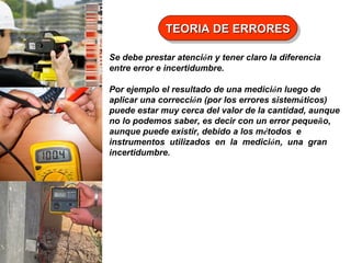 TEORIA DE ERRORES
TEORIA DE ERRORES
Se debe prestar atención y tener claro la diferencia
entre error e incertidumbre.
Por ejemplo el resultado de una medición luego de
aplicar una corrección (por los errores sistemáticos)
puede estar muy cerca del valor de la cantidad, aunque
no lo podemos saber, es decir con un error pequeño,
aunque puede existir, debido a los métodos e
instrumentos utilizados en la medición, una gran
incertidumbre.

 