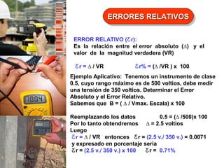 ERRORES RELATIVOS
ERRORES RELATIVOS
ERROR RELATIVO (Ƹ r):
Es la relación entre el error absoluto (∆) y el
valor de la magnitud verdadera (VR)
Ƹ r = ∆ / VR

Ƹ r% = (∆ /VR ) x 100

Ejemplo Aplicativo: Tenemos un instrumento de clase
0.5, cuyo rango máximo es de 500 voltios, debe medir
una tensión de 350 voltios. Determinar el Error
Absoluto y el Error Relativo.
Sabemos que B = ( ∆ / Vmax. Escala) x 100
Reemplazando los datos
0.5 = (∆ /500)x 100
Por lo tanto obtendremos ∆ = 2.5 voltios
Luego
Ƹ r = ∆ / VR entonces Ƹ r = (2.5 v./ 350 v.) = 0.0071
y expresado en porcentaje seria
Ƹ r = (2.5 v./ 350 v.) x 100
Ƹ r = 0.71%

 