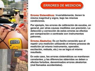 ERRORES DE MEDICION
ERRORES DE MEDICION
Errores Sistemáticos: Invariablemente, tienen la
Sistemáticos
misma magnitud y signo, bajo las mismas
condiciones.
Por ejemplo, los errores de calibración de escalas, en
general, por otras causas medibles con precisión. La
detección y corrección de estos errores se efectúa
por comparación o contraste con instrumentos
patrones.
Errores Aleatorios: Es un hecho conocido que al
repetir una medición utilizando el mismo proceso de
medición (el mismo instrumento, operador,
excitación, método, etc.) no se logra el mismo
resultado.
En este caso, los errores sistemáticos se mantienen
constantes, y las diferencias obtenidas se deben a
efectos fortuitos, denominados errores aleatorios
(mal llamados accidentales).

 