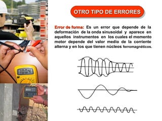 OTRO TIPO DE ERRORES
OTRO TIPO DE ERRORES
Error de forma: Es un error que depende de la
deformación de la onda sinusoidal y aparece en
aquellos instrumentos en los cuales el momento
motor depende del valor medio de la corriente
alterna y en los que tienen núcleos ferromagnéticos.

 