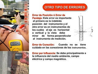 OTRO TIPO DE ERRORES
OTRO TIPO DE ERRORES
Error de Posición ó Error de
Paralaje: Este error es importante
el primero es la indebida
posición del instrumento y el
otro error es en instrumentos de
los cuales el eje es horizontal
o vertical y la vista debe
mirar de forma perpendicular
al instrumento de medición.
Error de Conexión:
Cuando no se tiene
cuidado en las conexiones de los instrumentos.
Error por Influencia: Se debe principalmente a
la influencia del medio ambiente, campo
eléctrico y campo magnético.

 