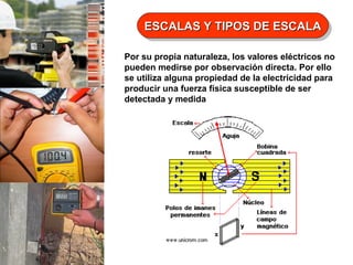 ESCALAS Y TIPOS DE ESCALA
ESCALAS Y TIPOS DE ESCALA
Por su propia naturaleza, los valores eléctricos no
pueden medirse por observación directa. Por ello
se utiliza alguna propiedad de la electricidad para
producir una fuerza física susceptible de ser
detectada y medida

 