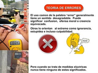 TEORIA DE ERRORES
TEORIA DE ERRORES
El uso común de la palabra “error” generalmente
tiene un sentido desagradable. Puede
significar confusion, ofensa moral o creencia
equivocada.
Otros lo orientan al extremo como ignorancia,
estupidez e incluso culpabilidad.

Pero cuando se trata de medidas eléctricas
nunca tiene ninguno de estos significados.

 