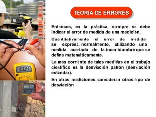 TEORIA DE ERRORES
TEORIA DE ERRORES
Entonces, en la práctica, siempre se debe
indicar el error de medida de una medición.
Cuantitativamente el error de medida
se expresa, normalmente, utilizando una
medida acertada de la incertidumbre que se
define matemáticamente.
La mas corriente de tales medidas en el trabajo
científico es la desviación patrón (desviación
estándar).
En otras mediciones consideran otros tipo de
desviación

 