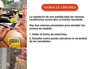 TEORIA DE ERRORES
TEORIA DE ERRORES
La repetición de una medida bajo las mismas
condiciones nunca dará el mismo resultado.
Hay dos razones principales para estudiar los
errores de medida:
1. Hallar la forma de reducirlos.
2. Estudiar como puede calcularse la veracidad
de los resultados.

 