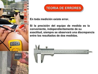 TEORIA DE ERRORES
TEORIA DE ERRORES
En toda medición existe error.
Si la precisión del equipo de medida es la
conveniente, independientemente de su
exactitud, siempre se observará una discrepancia
entre los resultados de dos medidas.

 