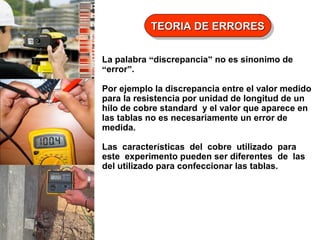 TEORIA DE ERRORES
TEORIA DE ERRORES
La palabra “discrepancia” no es sinonimo de
“error”.
Por ejemplo la discrepancia entre el valor medido
para la resistencia por unidad de longitud de un
hilo de cobre standard y el valor que aparece en
las tablas no es necesariamente un error de
medida.
Las características del cobre utilizado para
este experimento pueden ser diferentes de las
del utilizado para confeccionar las tablas.

 