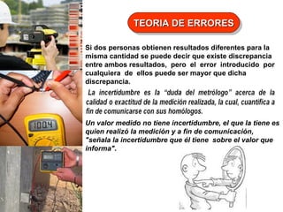 TEORIA DE ERRORES
TEORIA DE ERRORES
Si dos personas obtienen resultados diferentes para la
misma cantidad se puede decir que existe discrepancia
entre ambos resultados, pero el error introducido por
cualquiera de ellos puede ser mayor que dicha
discrepancia.

Un valor medido no tiene incertidumbre, el que la tiene es
quien realizó la medición y a fin de comunicación,
"señala la incertidumbre que él tiene sobre el valor que
informa".

 