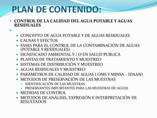 PLAN DE CONTENIDO:
 CONTROL DE LA CALIDAD DEL AGUA POTABLE Y AGUAS
RESIDUALES

 CONCEPTO DE AGUA POTABLE Y DE AGUAS RESIDUALES
 CAUSAS Y EFECTOS
 FASES PARA EL CONTROL DE LA CONTAMINACIÓN DE AGUAS
(POTABLE Y RESIDUALES)
 SIGNIFICADO AMBIENTAL Y / O EN SALUD PUBLICA
 PLANTAS DE TRATAMIENTO Y MUESTREO
 SISTEMAS DE DISTRIBUCIÓN Y MUESTREO
 AGUAS RESIDUALES Y MUESTREO
 PARÁMETROS DE CALIDAD DE AGUAS ( OMS Y MINSA – IDAAN)
 METODOS DE PRESERVACIÓN DE LAS MUESTRAS
 IDENTIFICACIÓN DE LAS MUESTRAS
 PRESERVANTES IMPORTANTES PARA LAS MUESTRAS DE AGUAS
 MEDIDAS DE CONTROL
 METODOS DE ANÁLISIS, EXPRESIÓN E INTERPRETACIÓN DE
RESULTADOS
 