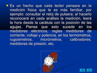    Es un hecho que cada lector pensara en la
    medición física que le es más familiar, por
    ejemplo: consultar el reloj de pulsera; al hacerlo
    reconocerá en cada análisis la medición, leerá
    la hora desde la carátula con la posición de las
    agujas. Piense que esto sucede en los
    medidores eléctricos, reglas medidores de
    corriente, voltaje y potencia, en los termómetros,
    rugosimetros,       micrómetros,       calibradores,
    medidores de presión, etc.
 