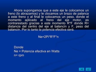 Ahora supongamos que a este eje le colocamos un
freno (lo abrazamos) y le clocamos un brazo de palanca
a este freno y al final le colocamos un peso, donde el
momento aplicado al freno del eje motor, es
contrarestado gracias a este momento R*F donde R=
distancia del centro del eje al balancín y F, peso del
balancín. Por lo tanto la potencia efectiva será.

                    Ne=2Pi*R*F*n


    Donde
    Ne = Potencia efectiva en Watts
    n= rpm
 
