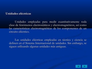 Unidades eléctricas

       Unidades empleadas para medir cuantitativamente toda
  clase de fenómenos electrostáticos y electromagnéticos, así como
  las características electromagnéticas de los componentes de un
  circuito eléctrico.

       Las unidades eléctricas empleadas en técnica y ciencia se
  definen en el Sistema Internacional de unidades. Sin embargo, se
  siguen utilizando algunas unidades más antiguas.
 