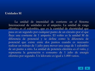 Unidades SI

        La unidad de intensidad de corriente en el Sistema
  Internacional de unidades es el amperio. La unidad de carga
  eléctrica es el culombio, que es la cantidad de electricidad que
  pasa en un segundo por cualquier punto de un circuito por el que
  fluye una corriente de 1 amperio. El voltio es la unidad SI de
  diferencia de potencial y se define como la diferencia de
  potencial que existe entre dos puntos cuando es necesario
  realizar un trabajo de 1 julio para mover una carga de 1 culombio
  de un punto a otro. La unidad de potencia eléctrica es el vatio, y
  representa la generación o consumo de 1 julio de energía
  eléctrica por segundo. Un kilovatio es igual a 1.000 vatios.
 