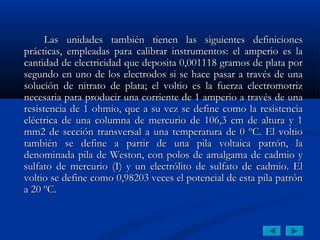 Las unidades también tienen las siguientes definiciones
prácticas, empleadas para calibrar instrumentos: el amperio es la
cantidad de electricidad que deposita 0,001118 gramos de plata por
segundo en uno de los electrodos si se hace pasar a través de una
solución de nitrato de plata; el voltio es la fuerza electromotriz
necesaria para producir una corriente de 1 amperio a través de una
resistencia de 1 ohmio, que a su vez se define como la resistencia
eléctrica de una columna de mercurio de 106,3 cm de altura y 1
mm2 de sección transversal a una temperatura de 0 ºC. El voltio
también se define a partir de una pila voltaica patrón, la
denominada pila de Weston, con polos de amalgama de cadmio y
sulfato de mercurio (I) y un electrólito de sulfato de cadmio. El
voltio se define como 0,98203 veces el potencial de esta pila patrón
a 20 ºC.
 