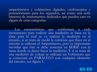 amperímetros y voltímetros digitales, osciloscopios y
potenciómetro para los segundos, así como una serie
inmensa de instrumentos dedicados que pueden caer en
alguna de estas categorías.

     Las características que conforman a cada
instrumento para realizar una medición se basa en la
clase para la cual se va realizar la medición en el
circuito, si se trata de medir la corriente que fluye en el
circuito se utilizará el Amperímetro, pero es importante
recordar que éste se debe conectar en SERIE con la
rama donde se desee hacer la medición. Y si se trata de
una medición de voltaje se utilizará un Voltímetro que
se conectará en PARALELO con cualquier elemento
del circuito, ver figura 1.
 