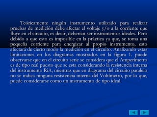 Teóricamente ningún instrumento utilizado para realizar
pruebas de medición debe afectar el voltaje y/o a la corriente que
fluye en el circuito, es decir, deberían ser instrumentos ideales. Pero
debido a que esto es imposible en la práctica ya que, se toma una
pequeña corriente para energizar al propio instrumento, esto
afectará de cierto modo la medición en el circuito. Analizando estas
limitaciones en los diagramas mostrados en la figura 1. puede
observarse que en el circuito serie se considera que el Amperímetro
es de tipo real puesto que se esta considerando la resistencia interna
del instrumento RiA, mientras que en diagrama del circuito paralelo
no se indica ninguna resistencia interna del Voltímetro, por lo que,
puede considerarse como un instrumento de tipo ideal.
 