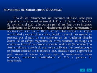 Movimiento del Galvanómetro D'Arsonval

       Uno de los instrumentos más comunes utilizado tanto para
  amperímetros como voltímetros de C.D. es el dispositivo detector
  de corriente, el cual se le conoce por el nombre de su inventor
  Movimiento de D’Ansorval o Movimiento de imán permanente y
  bobina móvil esto fue en 1881. Este se utiliza debido a su amplia
  sensibilidad y exactitud las cuales, debido a que el movimiento se
  provoca por el paso de una corriente en un conductor situado
  dentro de un campo magnético, da como resultado un escape del
  conductor fuera de ese campo y permite medir ésta (la corriente) en
  forma indirecta a través de una escala calibrada. Las corrientes que
  se pueden detectar son menores a 1µA, situación que se aprovecha
  para utilizar el sistema en otros tipos de instrumentos como
  óhmetros, medidores rectificadores de C.A. y puentes de
  impedancia.
 