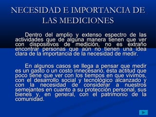 NECESIDAD E IMPORTANCIA DE
      LAS MEDICIONES
    Dentro del amplio y extenso espectro de las
actividades que de alguna manera tienen que ver
con dispositivos de medición, no es extraño
encontrar personas que aún no tienen una idea
clara de la importancia de la necesidad de medir.

    En algunos casos se llega a pensar que medir
es un gasto o un costo innecesario, ésta actitud que
poco tiene que ver con los tiempos en que vivimos,
con el desarrollo social y tecnológico alcanzado y
con la necesidad de considerar a nuestros
semejantes en cuanto a su protección personal, sus
bienes y, en general, con el patrimonio de la
comunidad.
 