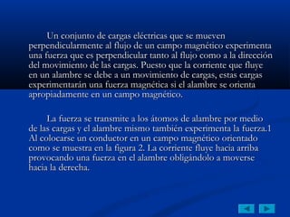 Un conjunto de cargas eléctricas que se mueven
perpendicularmente al flujo de un campo magnético experimenta
una fuerza que es perpendicular tanto al flujo como a la dirección
del movimiento de las cargas. Puesto que la corriente que fluye
en un alambre se debe a un movimiento de cargas, estas cargas
experimentarán una fuerza magnética si el alambre se orienta
apropiadamente en un campo magnético.

     La fuerza se transmite a los átomos de alambre por medio
de las cargas y el alambre mismo también experimenta la fuerza.1
Al colocarse un conductor en un campo magnético orientado
como se muestra en la figura 2. La corriente fluye hacia arriba
provocando una fuerza en el alambre obligándolo a moverse
hacia la derecha.
 