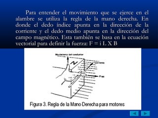 Para entender el movimiento que se ejerce en el
alambre se utiliza la regla de la mano derecha. En
donde el dedo índice apunta en la dirección de la
corriente y el dedo medio apunta en la dirección del
campo magnético. Esta también se basa en la ecuación
vectorial para definir la fuerza: F = i L X B
 