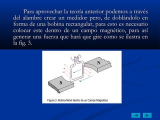 Para aprovechar la teoría anterior podemos a través
del alambre crear un medidor pero, de doblándolo en
forma de una bobina rectangular, para esto es necesario
colocar este dentro de un campo magnético, para así
generar una fuerza que hará que gire como se ilustra en
la fig. 3.
 