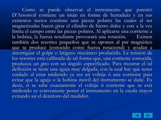 Como se puede observar el instrumento que patentó
D’Arsonval contiene un imán en forma de herradura y en sus
extremos rectos contiene una piezas polares las cuales al ser
magnetizadas hacen girar el cilindro de hierro dulce y este a la vez
limita el campo entre las piezas polares. Al aplicarse una corriente a
la bobina, la fuerza resultante provocará una rotación.       Existen
también dos resortes pequeños que se oponen al par magnético
que se produce (conocido como fuerza rotacional) y ayudan a
amortiguar el golpe o latigazo mecánico producido. La tensión de
los resortes está calibrada de tal forma que, una corriente conocida,
produzca un giro con un ángulo especificado. Para mostrar el tal
deflexión se tiene una aguja muy delgada, con la cual hay que tener
cuidado al estar midiendo ya sea un voltaje ó una corriente para
evitar que la aguja o la bobina móvil del instrumento se dañe. Es
decir, si se sabe exactamente el voltaje ó corriente que se está
midiendo es conveniente poner el instrumento en la escala mayor
evitando así el deterioro del medidor.
 