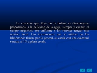 La corriente que fluye en la bobina es directamente
proporcional a la deflexión de la aguja, siempre y cuando el
campo magnético sea uniforme y los resortes tengan una
tensión lineal. Los instrumentos que se utilizan en los
laboratorios tienen, por lo general, su escala con una exactitud
cercana al 1% a plena escala.
 