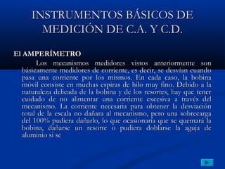 INSTRUMENTOS BÁSICOS DE
        MEDICIÓN DE C.A. Y C.D.
El AMPERÍMETRO
        Los mecanismos medidores vistos anteriormente son
   básicamente medidores de corriente, es decir, se desvían cuando
   pasa una corriente por los mismos. En cada caso, la bobina
   móvil consiste en muchas espiras de hilo muy fino. Debido a la
   naturaleza delicada de la bobina y de los resortes, hay que tener
   cuidado de no alimentar una corriente excesiva a través del
   mecanismo. La corriente necesaria para obtener la desviación
   total de la escala no dañara al mecanismo, pero una sobrecarga
   del 100% pudiera dañarlo, lo que ocasionaría que se quemará la
   bobina, dañarse un resorte o pudiera doblarse la aguja de
   aluminio si se
 
