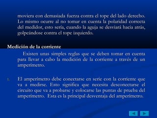 moviera con demasiada fuerza contra el tope del lado derecho.
     Lo mismo ocurre al no tomar en cuenta la polaridad correcta
     del medidor, esto sería, cuando la aguja se desviará hacia atrás,
     golpeándose contra el tope izquierdo.

Medición de la corriente
      Existen unas simples reglas que se deben tomar en cuenta
   para llevar a cabo la medición de la corriente a través de un
   amperímetro.

1.   El amperímetro debe conectarse en serie con la corriente que
     va a medirse. Esto significa que necesita desconectarse el
     circuito que va a probarse y colocarse las puntas de prueba del
     amperímetro. Esta es la principal desventaja del amperímetro.
 