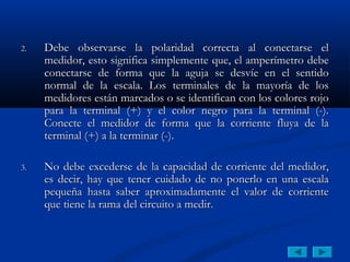 2.   Debe observarse la polaridad correcta al conectarse el
     medidor, esto significa simplemente que, el amperímetro debe
     conectarse de forma que la aguja se desvíe en el sentido
     normal de la escala. Los terminales de la mayoría de los
     medidores están marcados o se identifican con los colores rojo
     para la terminal (+) y el color negro para la terminal (-).
     Conecte el medidor de forma que la corriente fluya de la
     terminal (+) a la terminar (-).

3.   No debe excederse de la capacidad de corriente del medidor,
     es decir, hay que tener cuidado de no ponerlo en una escala
     pequeña hasta saber aproximadamente el valor de corriente
     que tiene la rama del circuito a medir.
 