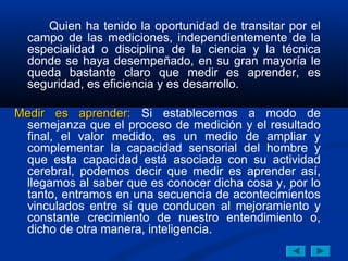 Quien ha tenido la oportunidad de transitar por el
  campo de las mediciones, independientemente de la
  especialidad o disciplina de la ciencia y la técnica
  donde se haya desempeñado, en su gran mayoría le
  queda bastante claro que medir es aprender, es
  seguridad, es eficiencia y es desarrollo.

Medir es aprender: Si establecemos a modo de
 semejanza que el proceso de medición y el resultado
 final, el valor medido, es un medio de ampliar y
 complementar la capacidad sensorial del hombre y
 que esta capacidad está asociada con su actividad
 cerebral, podemos decir que medir es aprender así,
 llegamos al saber que es conocer dicha cosa y, por lo
 tanto, entramos en una secuencia de acontecimientos
 vinculados entre sí que conducen al mejoramiento y
 constante crecimiento de nuestro entendimiento o,
 dicho de otra manera, inteligencia.
 