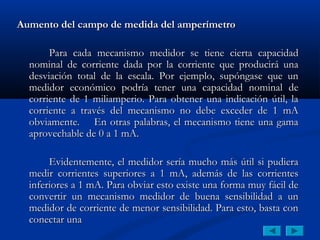 Aumento del campo de medida del amperímetro

       Para cada mecanismo medidor se tiene cierta capacidad
  nominal de corriente dada por la corriente que producirá una
  desviación total de la escala. Por ejemplo, supóngase que un
  medidor económico podría tener una capacidad nominal de
  corriente de 1 miliamperio. Para obtener una indicación útil, la
  corriente a través del mecanismo no debe exceder de 1 mA
  obviamente. En otras palabras, el mecanismo tiene una gama
  aprovechable de 0 a 1 mA.

       Evidentemente, el medidor sería mucho más útil si pudiera
  medir corrientes superiores a 1 mA, además de las corrientes
  inferiores a 1 mA. Para obviar esto existe una forma muy fácil de
  convertir un mecanismo medidor de buena sensibilidad a un
  medidor de corriente de menor sensibilidad. Para esto, basta con
  conectar una
 