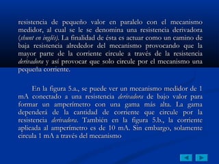 resistencia de pequeño valor en paralelo con el mecanismo
medidor, al cual se le se denomina una resistencia derivadora
(shunt en inglés). La finalidad de ésta es actuar como un camino de
baja resistencia alrededor del mecanismo provocando que la
mayor parte de la corriente circule a través de la resistencia
derivadora y así provocar que solo circule por el mecanismo una
pequeña corriente.

      En la figura 5.a., se puede ver un mecanismo medidor de 1
mA conectado a una resistencia derivadora de bajo valor para
formar un amperímetro con una gama más alta. La gama
dependerá de la cantidad de corriente que circule por la
resistencia derivadora. También en la figura 5.b., la corriente
aplicada al amperímetro es de 10 mA. Sin embargo, solamente
circula 1 mA a través del mecanismo
 