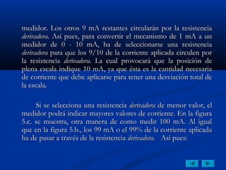 medidor. Los otros 9 mA restantes circularán por la resistencia
derivadora. Así pues, para convertir el mecanismo de 1 mA a un
medidor de 0 - 10 mA, ha de seleccionarse una resistencia
derivadora para que los 9/10 de la corriente aplicada circulen por
la resistencia derivadora. La cual provocará que la posición de
plena escala indique 10 mA, ya que ésta es la cantidad necesaria
de corriente que debe aplicarse para tener una desviación total de
la escala.

     Si se selecciona una resistencia derivadora de menor valor, el
medidor podrá indicar mayores valores de corriente. En la figura
5.c. se muestra, otra manera de como medir 100 mA. Al igual
que en la figura 5.b., los 99 mA o el 99% de la corriente aplicada
ha de pasar a través de la resistencia derivadora. Así pues:
 