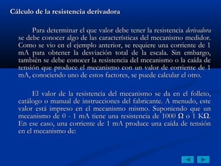 Cálculo de la resistencia derivadora

       Para determinar el que valor debe tener la resistencia derivadora
  se debe conocer algo de las características del mecanismo medidor.
  Como se vio en el ejemplo anterior, se requiere una corriente de 1
  mA para obtener la desviación total de la escala. Sin embargo,
  también se debe conocer la resistencia del mecanismo o la caída de
  tensión que produce el mecanismo con un valor de corriente de 1
  mA, conociendo uno de estos factores, se puede calcular el otro.

       El valor de la resistencia del mecanismo se da en el folleto,
  catálogo o manual de instrucciones del fabricante. A menudo, este
  valor está impreso en el mecanismo mismo. Suponiendo que un
  mecanismo de 0 - 1 mA tiene una resistencia de 1000 Ω o 1 KΩ.
  En ese caso, una corriente de 1 mA produce una caída de tensión
  en el mecanismo de:
 