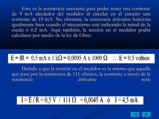 Esta es la resistencia necesaria para poder tener una corriente
de 9 mA alrededor del medidor al circular en el circuito una
corriente de 10 mA. No obstante, la resistencia derivadora funciona
igualmente bien cuando el mecanismo esté indicando la mitad de la
escala ó 0,5 mA. Aquí también, la tensión en el medidor podrá
calcularse por medio de la ley de Ohm:




      Debido a que la tensión en el medidor es la misma que aquella
que pasa por la resistencia de 111 ohmios, la corriente a través de la
resistencia                      derivadora                      será:
 