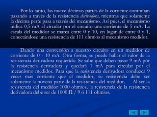 Por lo tanto, las nueve décimas partes de la corriente continúan
pasando a través de la resistencia derivadora, mientras que solamente
la décima parte pasa a través del mecanismo. Así pues, el mecanismo
indica 0,5 mA al circular por el circuito una corriente de 5 mA. La
escala del medidor se marca entre 0 y 10, en lugar de entre 0 y 1,
conectándose una resistencia de 111 ohmios al mecanismo medidor.

      Dando una conversión a nuestro circuito en un medidor de
corriente de 0 - 10 mA. Otra forma, se puede hallar el valor de la
resistencia derivadora requerido. Se sabe que deben pasar 9 mA por
la resistencia derivadora y quedará 1 mA para circular por el
mecanismo medidor. Para que la resistencia derivadora conduzca 9
veces más corriente que el medidor, su resistencia debe ser
solamente la novena parte de la resistencia del medidor. Al ser la
resistencia del medidor 1000 ohmios, la resistencia de la resistencia
derivadora debe ser de 1000 Ω / 9 ó 111 ohmios.
 