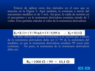 Trátese de aplicar estos dos métodos en el caso que se
muestra en la Figura 5. Aquí también, la corriente a través del
mecanismo medidor es de 1 mA. Así pues, la caída de tensión en
el mecanismo y en la resistencia derivadora continúa siendo de 1
voltio. Esto permite calcular el valor de la resistencia derivadora:




     Se debe obtener la misma resistencia si se razona que a través
de la resistencia derivadora debe ser 1/ 99 de la resistencia del
medidor, ya que la resistencia derivadora conduce 99 veces más
corriente. Así pues, la resistencia de la resistencia derivadora
debe ser:
 