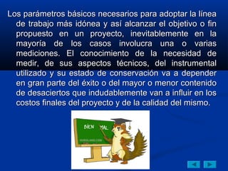 Los parámetros básicos necesarios para adoptar la línea
  de trabajo más idónea y así alcanzar el objetivo o fin
  propuesto en un proyecto, inevitablemente en la
  mayoría de los casos involucra una o varias
  mediciones. El conocimiento de la necesidad de
  medir, de sus aspectos técnicos, del instrumental
  utilizado y su estado de conservación va a depender
  en gran parte del éxito o del mayor o menor contenido
  de desaciertos que indudablemente van a influir en los
  costos finales del proyecto y de la calidad del mismo.
 