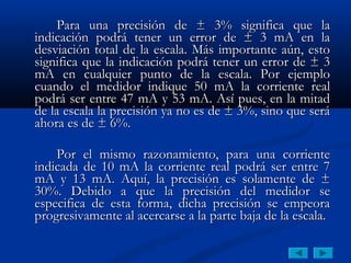 Para una precisión de ± 3% significa que la
indicación podrá tener un error de ± 3 mA en la
desviación total de la escala. Más importante aún, esto
significa que la indicación podrá tener un error de ± 3
mA en cualquier punto de la escala. Por ejemplo
cuando el medidor indique 50 mA la corriente real
podrá ser entre 47 mA y 53 mA. Así pues, en la mitad
de la escala la precisión ya no es de ± 3%, sino que será
ahora es de ± 6%.

    Por el mismo razonamiento, para una corriente
indicada de 10 mA la corriente real podrá ser entre 7
mA y 13 mA. Aquí, la precisión es solamente de ±
30%. Debido a que la precisión del medidor se
especifica de esta forma, dicha precisión se empeora
progresivamente al acercarse a la parte baja de la escala.
 