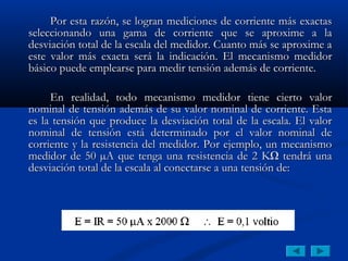 Por esta razón, se logran mediciones de corriente más exactas
seleccionando una gama de corriente que se aproxime a la
desviación total de la escala del medidor. Cuanto más se aproxime a
este valor más exacta será la indicación. El mecanismo medidor
básico puede emplearse para medir tensión además de corriente.

     En realidad, todo mecanismo medidor tiene cierto valor
nominal de tensión además de su valor nominal de corriente. Esta
es la tensión que produce la desviación total de la escala. El valor
nominal de tensión está determinado por el valor nominal de
corriente y la resistencia del medidor. Por ejemplo, un mecanismo
medidor de 50 µA que tenga una resistencia de 2 KΩ tendrá una
desviación total de la escala al conectarse a una tensión de:
 